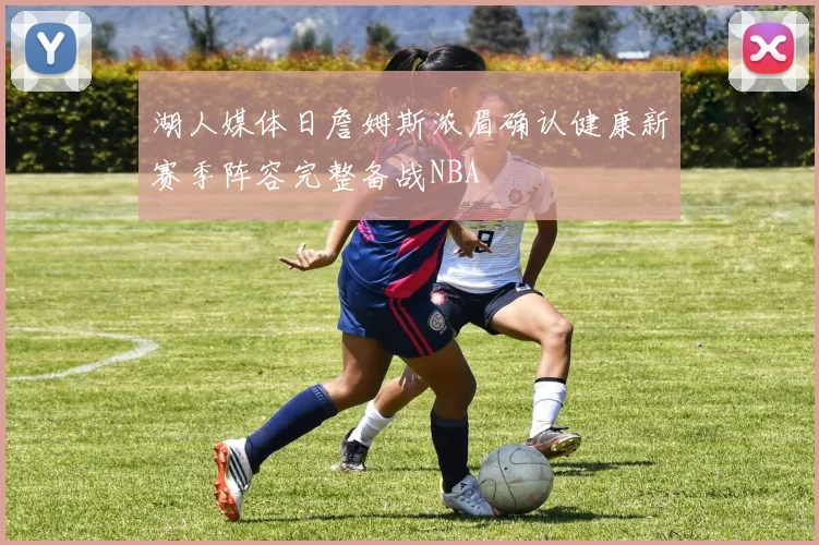 湖人媒体日詹姆斯浓眉确认健康新赛季阵容完整备战NBA
