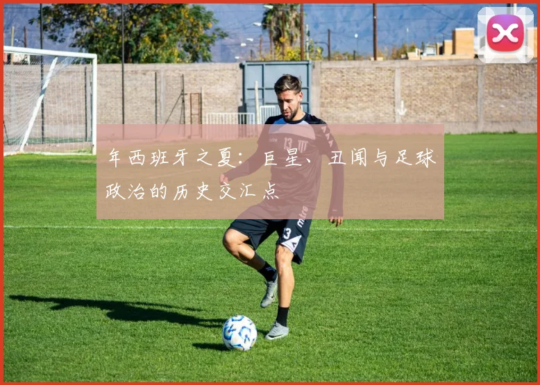 年西班牙之夏：巨星、丑闻与足球政治的历史交汇点
