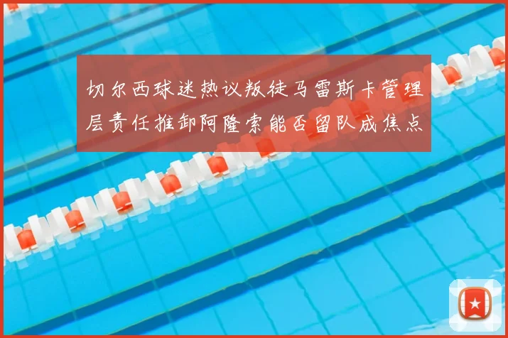 切尔西球迷热议叛徒马雷斯卡管理层责任推卸阿隆索能否留队成焦点