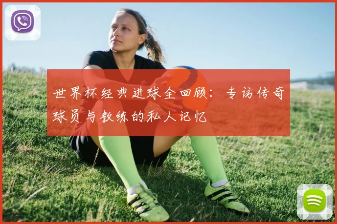 世界杯经典进球全回顾：专访传奇球员与教练的私人记忆