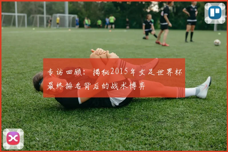 专访回顾:揭秘2015年女足世界杯最终排名背后的战术博弈