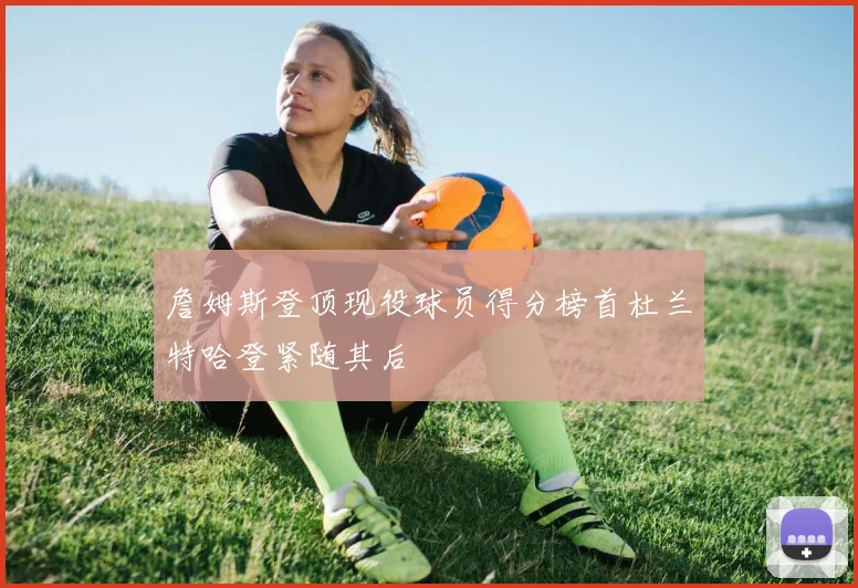 詹姆斯登顶现役球员得分榜首杜兰特哈登紧随其后