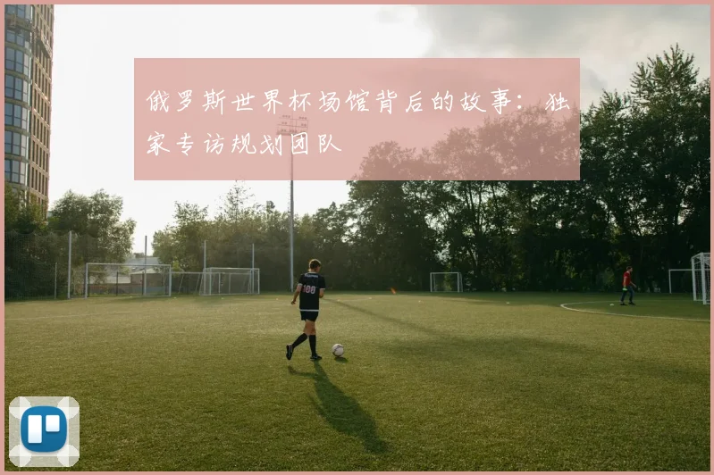 俄罗斯世界杯场馆背后的故事：独家专访规划团队