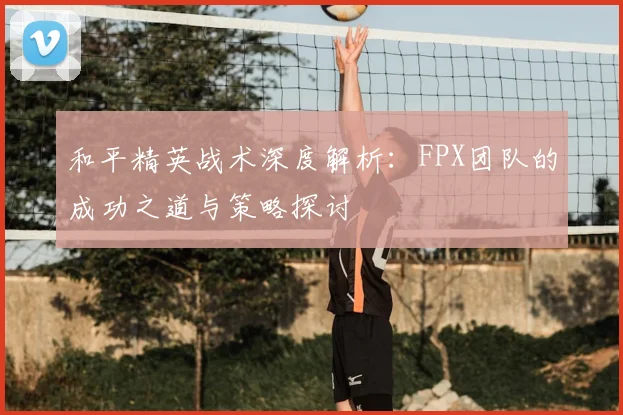 和平精英战术深度解析：FPX团队的成功之道与策略探讨