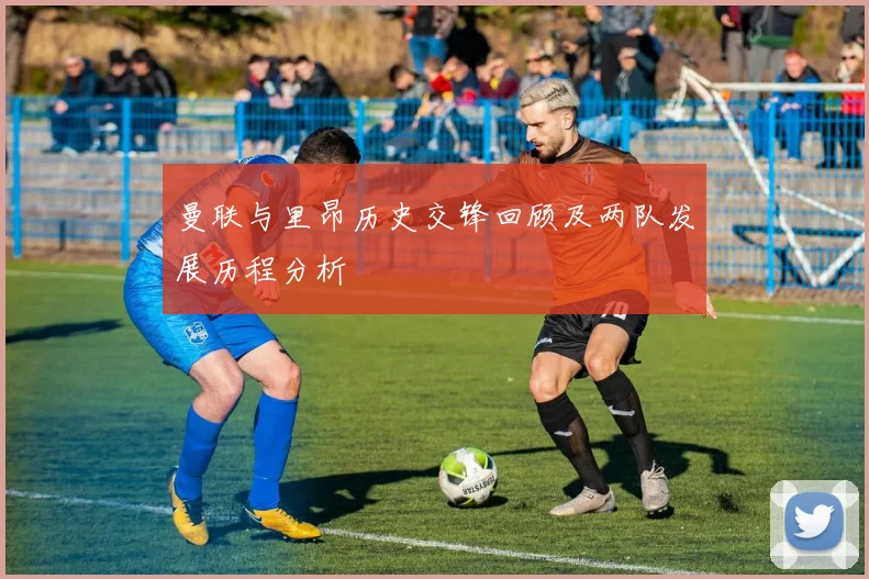 曼联与里昂历史交锋回顾及两队发展历程分析