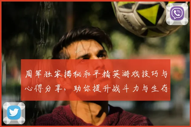 周军独家揭秘和平精英游戏技巧与心得分享，助你提升战斗力与生存能力