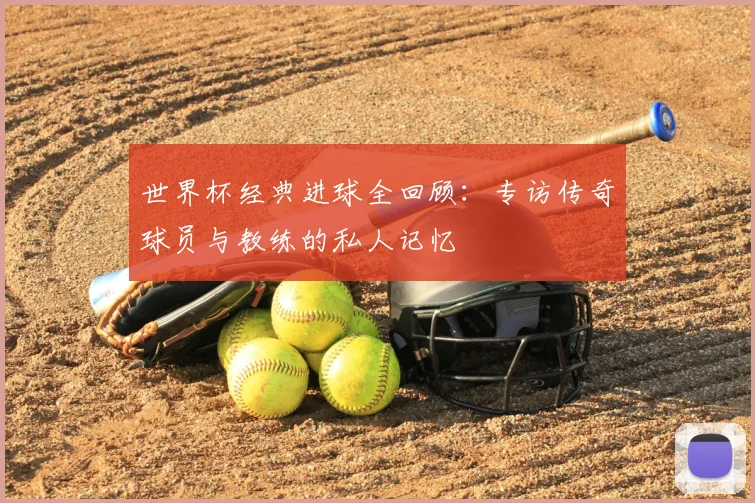 世界杯经典进球全回顾：专访传奇球员与教练的私人记忆