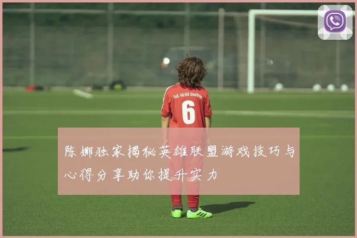 陈娜独家揭秘英雄联盟游戏技巧与心得分享助你提升实力
