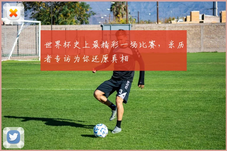 世界杯史上最精彩一场比赛,亲历者专访为你还原真相