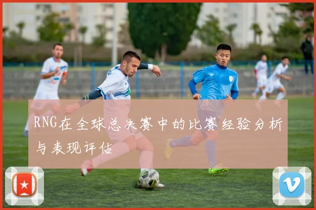 RNG在全球总决赛中的比赛经验分析与表现评估