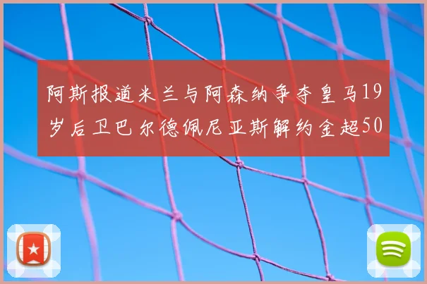 阿斯报道米兰与阿森纳争夺皇马19岁后卫巴尔德佩尼亚斯解约金超5000万