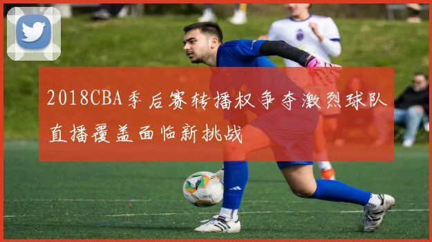 2018CBA季后赛转播权争夺激烈球队直播覆盖面临新挑战