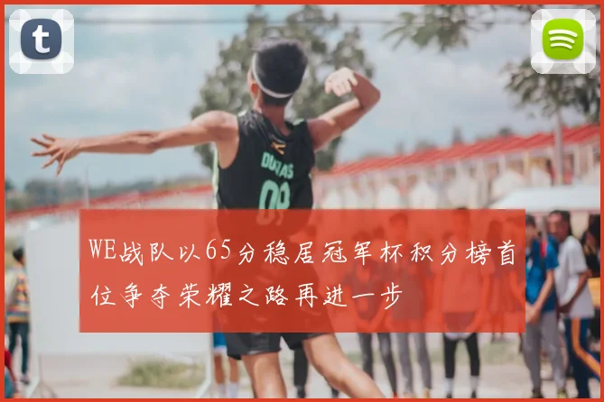 WE战队以65分稳居冠军杯积分榜首位争夺荣耀之路再进一步