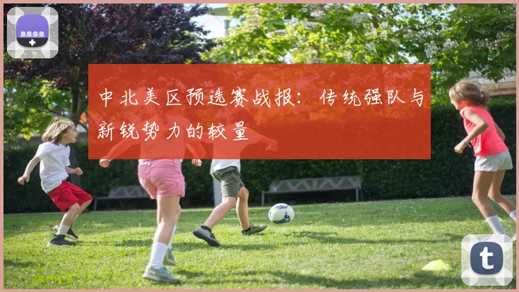中北美区预选赛战报：传统强队与新锐势力的较量