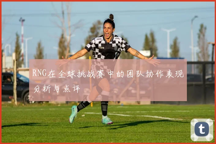 RNG在全球挑战赛中的团队协作表现分析与点评