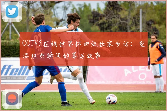 CCTV5在线世界杯回放独家专访：重温经典瞬间的幕后故事