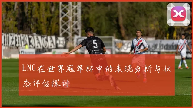 LNG在世界冠军杯中的表现分析与状态评估探讨
