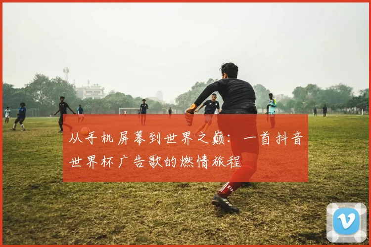 从手机屏幕到世界之巅：一首抖音世界杯广告歌的燃情旅程