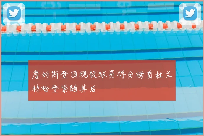 詹姆斯登顶现役球员得分榜首杜兰特哈登紧随其后