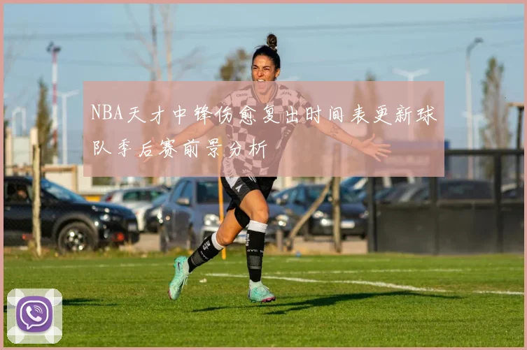 NBA天才中锋伤愈复出时间表更新球队季后赛前景分析