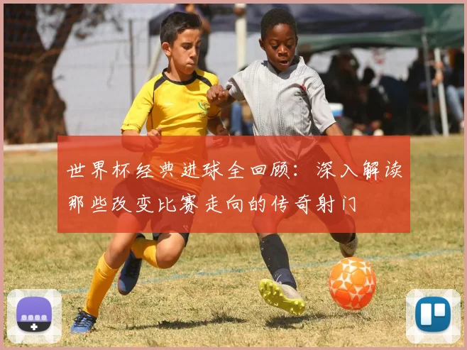 世界杯经典进球全回顾：深入解读那些改变比赛走向的传奇射门