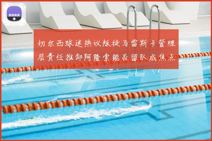 切尔西球迷热议叛徒马雷斯卡管理层责任推卸阿隆索能否留队成焦点