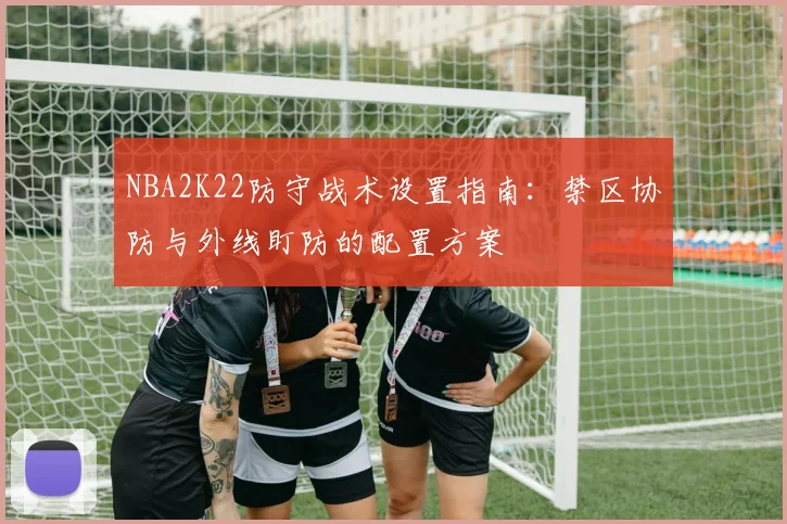 NBA2K22防守战术设置指南：禁区协防与外线盯防的配置方案