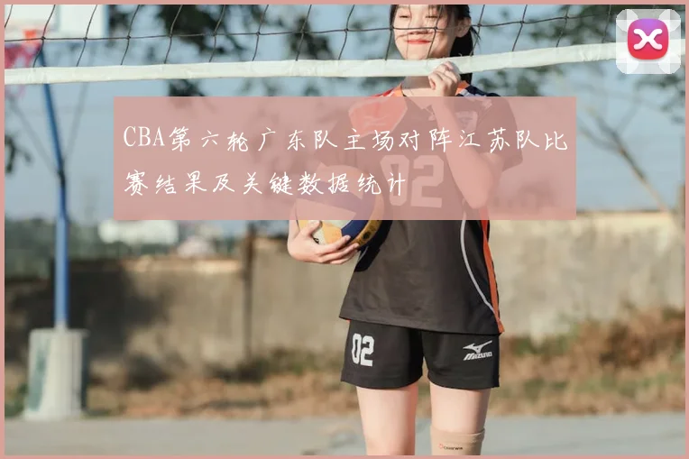 CBA第六轮广东队主场对阵江苏队比赛结果及关键数据统计