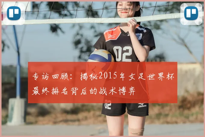 专访回顾：揭秘2015年女足世界杯最终排名背后的战术博弈