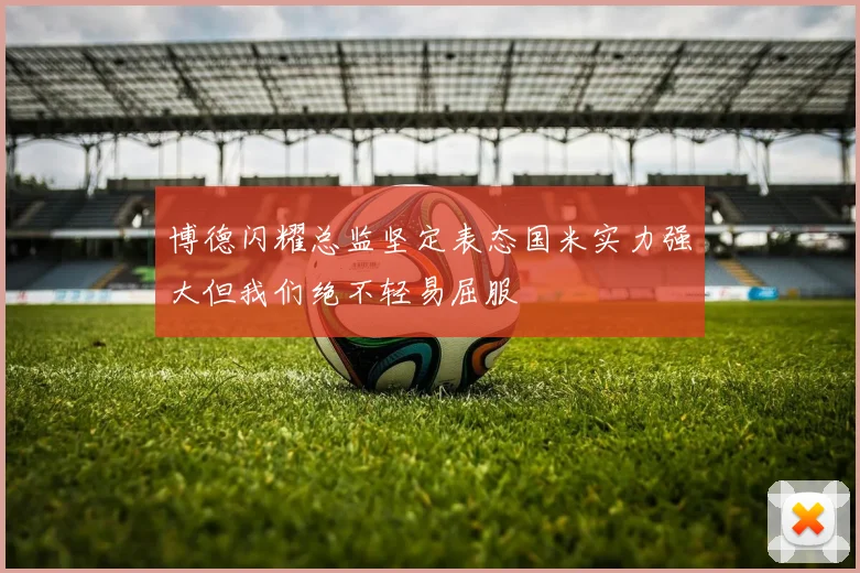 博德闪耀总监坚定表态国米实力强大但我们绝不轻易屈服