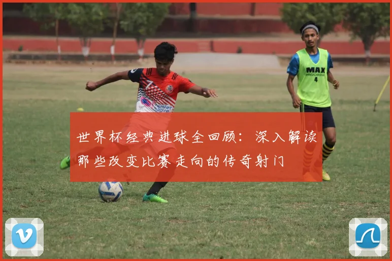 世界杯经典进球全回顾：深入解读那些改变比赛走向的传奇射门