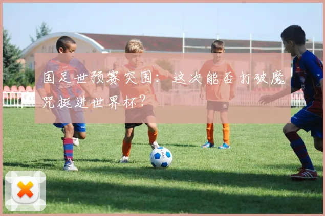 国足世预赛突围：这次能否打破魔咒挺进世界杯？