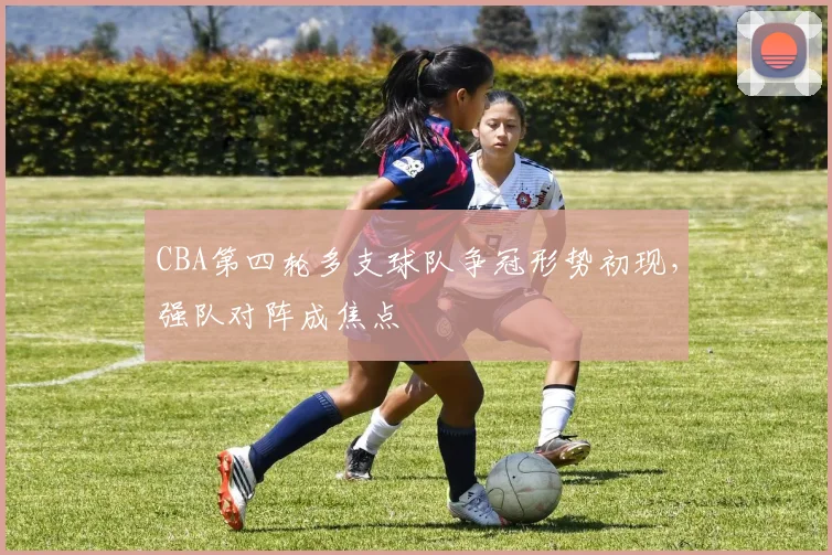 CBA第四轮多支球队争冠形势初现，强队对阵成焦点
