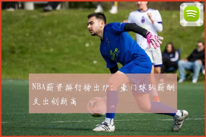 NBA薪资排行榜出炉:豪门球队薪酬支出创新高