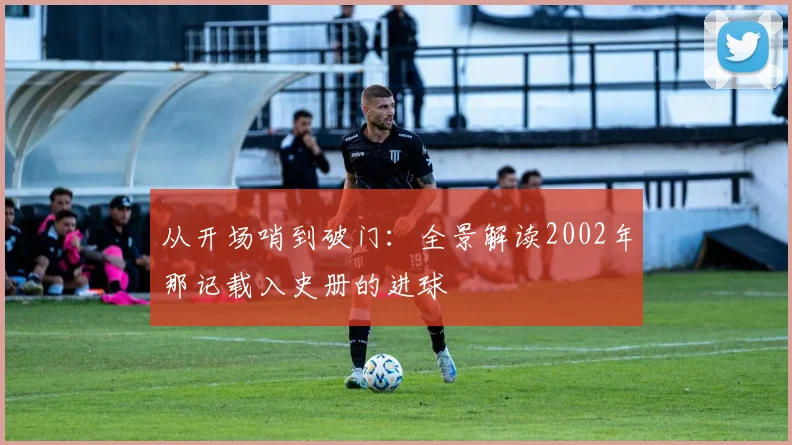 从开场哨到破门：全景解读2002年那记载入史册的进球