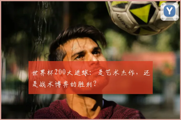 世界杯200大进球：是艺术杰作，还是战术博弈的胜利？