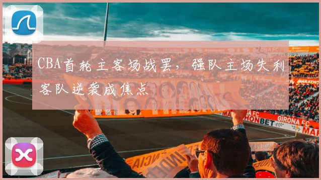 CBA首轮主客场战罢，强队主场失利客队逆袭成焦点