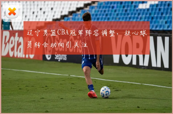 辽宁男篮CBA冠军阵容调整，核心球员转会动向引关注